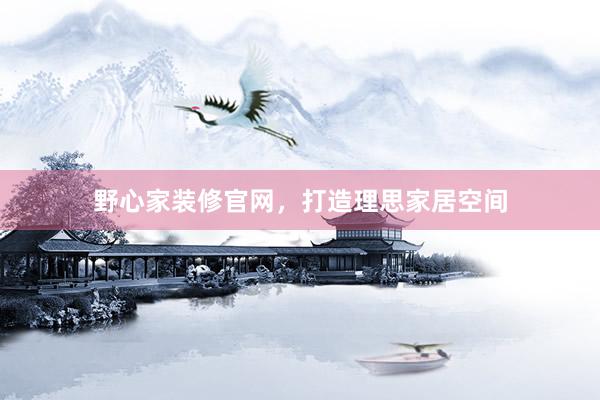野心家装修官网，打造理思家居空间