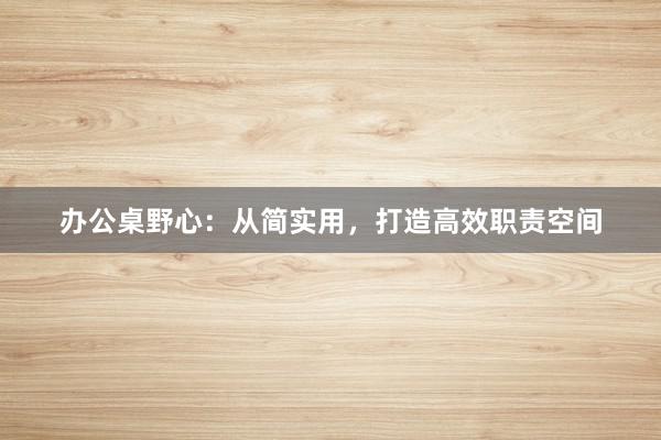 办公桌野心：从简实用，打造高效职责空间