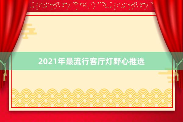 2021年最流行客厅灯野心推选