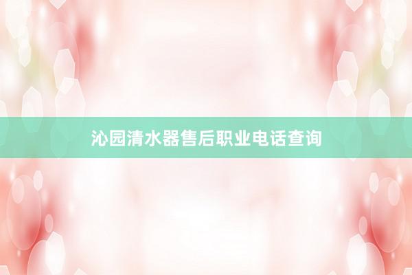 沁园清水器售后职业电话查询